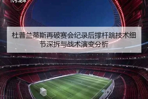 杜普兰蒂斯再破赛会纪录后撑杆跳技术细节深拆与战术演变分析